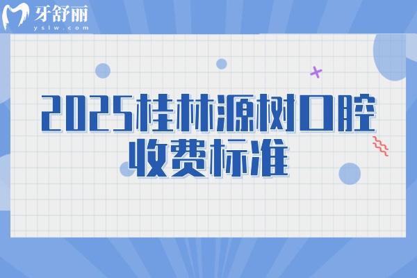 2025桂林源樹口腔收費標準，補牙/矯正/種植/根管/拔牙價目大全