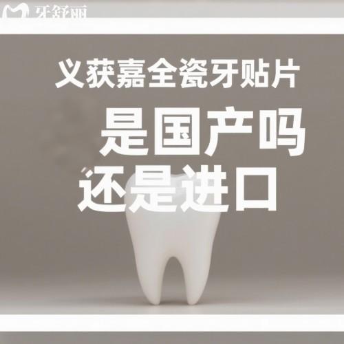 義獲嘉全瓷牙貼片是國產嗎還是進口?進口,揭秘質量/價格以及體驗感